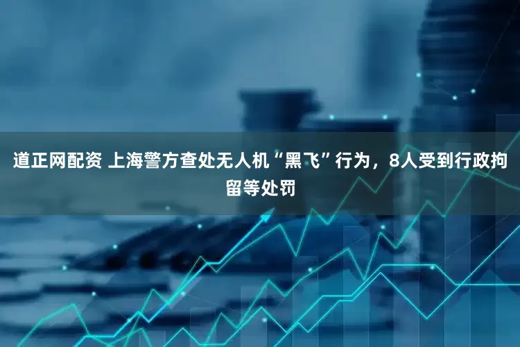 道正网配资 上海警方查处无人机“黑飞”行为，8人受到行政拘留等处罚