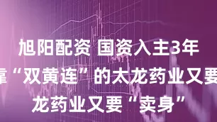 旭阳配资 国资入主3年多，背靠“双黄连”的太龙药业又要“卖身”