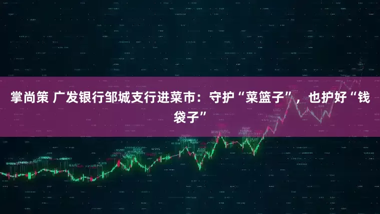 掌尚策 广发银行邹城支行进菜市：守护“菜篮子”，也护好“钱袋子”