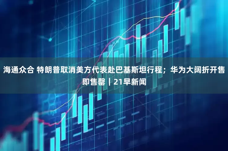 海通众合 特朗普取消美方代表赴巴基斯坦行程；华为大阔折开售即售罄｜21早新闻